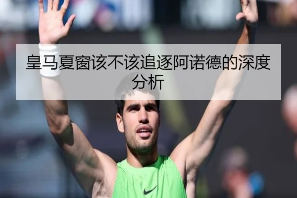 皇马夏窗该不该追逐阿诺德的深度分析